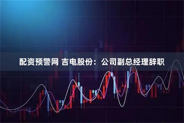 配资预警网 吉电股份：公司副总经理辞职
