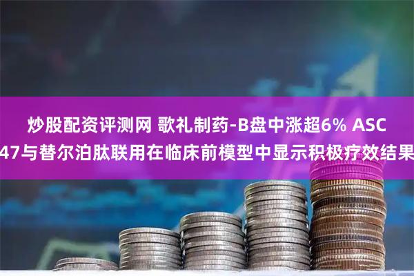 炒股配资评测网 歌礼制药-B盘中涨超6% ASC47与替尔泊肽联用在临床前模型中显示积极疗效结果
