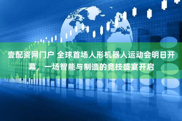 壹配资网门户 全球首场人形机器人运动会明日开幕，一场智能与制造的竞技盛宴开启
