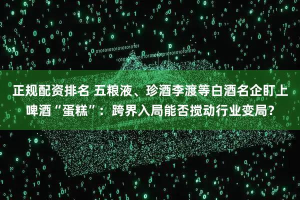 正规配资排名 五粮液、珍酒李渡等白酒名企盯上啤酒“蛋糕”：跨界入局能否搅动行业变局？