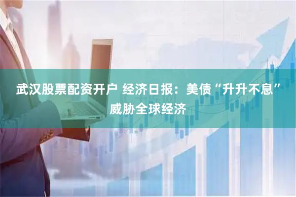 武汉股票配资开户 经济日报：美债“升升不息”威胁全球经济