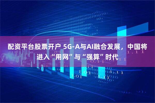 配资平台股票开户 5G-A与AI融合发展，中国将进入“用网”与“强算”时代