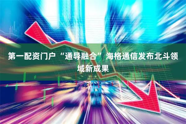 第一配资门户 “通导融合” 海格通信发布北斗领域新成果