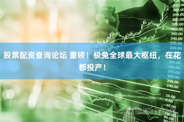 股票配资查询论坛 重磅！极兔全球最大枢纽，在花都投产！