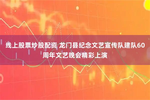 线上股票炒股配资 龙门县纪念文艺宣传队建队60周年文艺晚会精彩上演